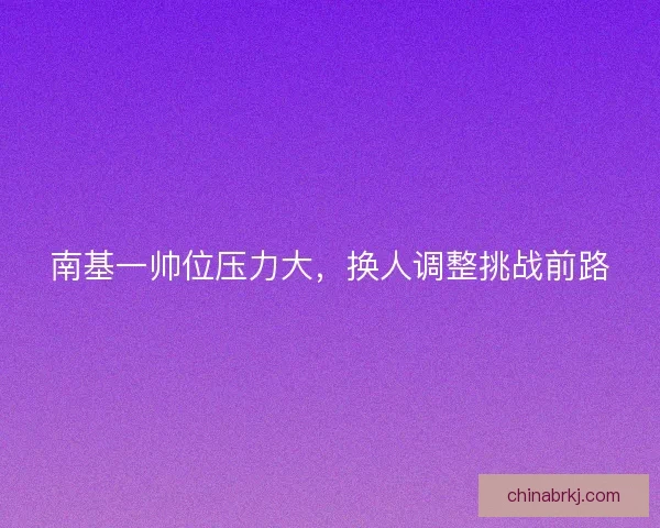 南基一帅位压力大，换人调整挑战前路