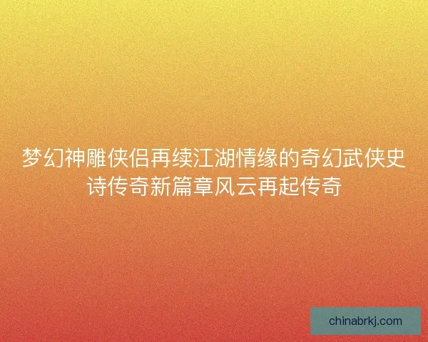梦幻神雕侠侣再续江湖情缘的奇幻武侠史诗传奇新篇章风云再起传奇