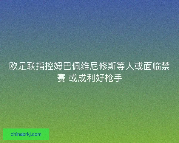 欧足联指控姆巴佩维尼修斯等人或面临禁赛 或成利好枪手