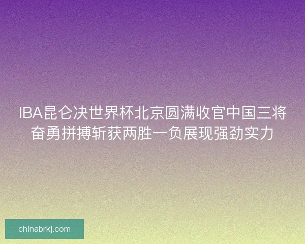 IBA昆仑决世界杯北京圆满收官中国三将奋勇拼搏斩获两胜一负展现强劲实力