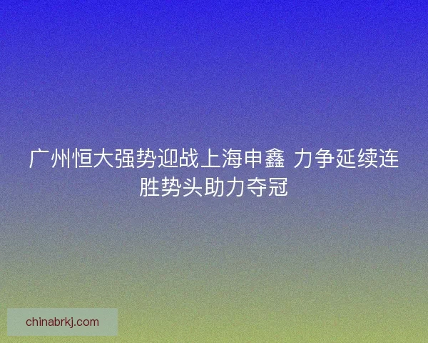 广州恒大强势迎战上海申鑫 力争延续连胜势头助力夺冠