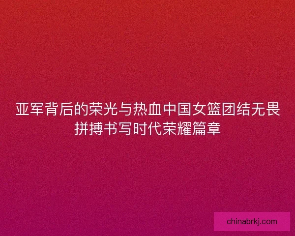 亚军背后的荣光与热血中国女篮团结无畏拼搏书写时代荣耀篇章
