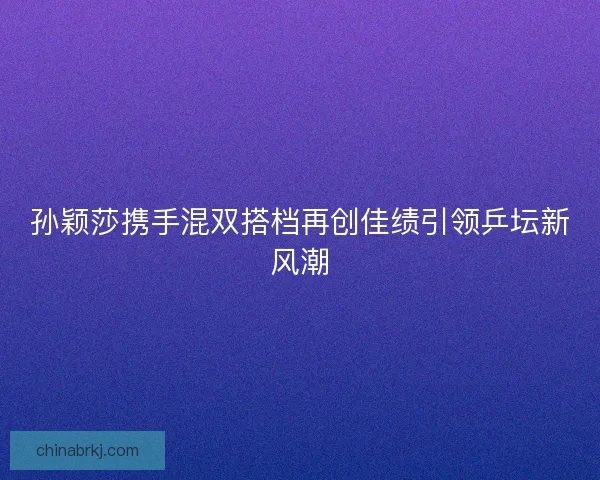 孙颖莎携手混双搭档再创佳绩引领乒坛新风潮