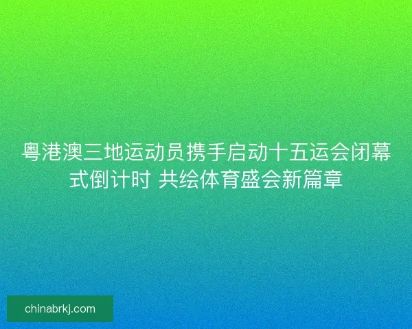 粤港澳三地运动员携手启动十五运会闭幕式倒计时 共绘体育盛会新篇章