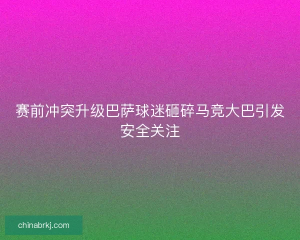 赛前冲突升级巴萨球迷砸碎马竞大巴引发安全关注