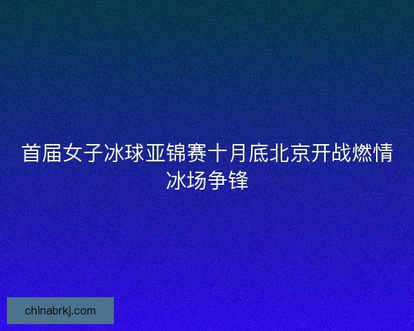 首届女子冰球亚锦赛十月底北京开战燃情冰场争锋