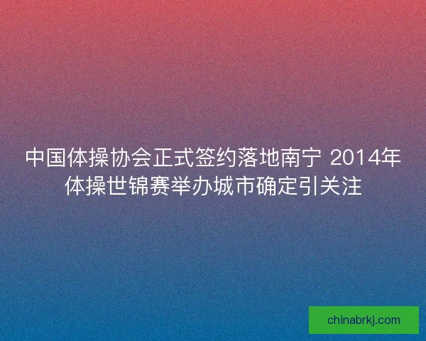 中国体操协会正式签约落地南宁 2014年体操世锦赛举办城市确定引关注