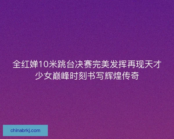 全红婵10米跳台决赛完美发挥再现天才少女巅峰时刻书写辉煌传奇