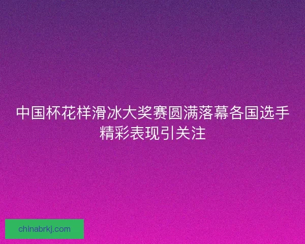中国杯花样滑冰大奖赛圆满落幕各国选手精彩表现引关注