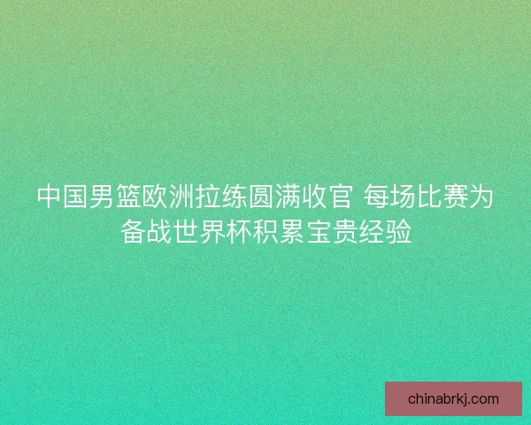 中国男篮欧洲拉练圆满收官 每场比赛为备战世界杯积累宝贵经验