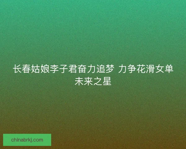 长春姑娘李子君奋力追梦 力争花滑女单未来之星