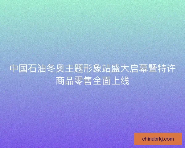 中国石油冬奥主题形象站盛大启幕暨特许商品零售全面上线