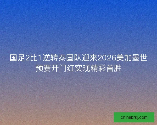 国足2比1逆转泰国队迎来2026美加墨世预赛开门红实现精彩首胜