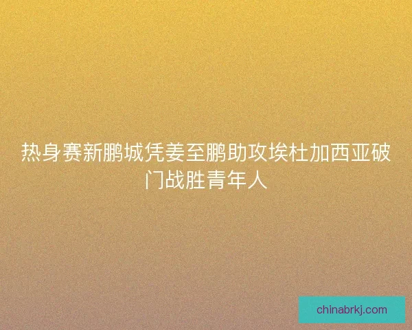 热身赛新鹏城凭姜至鹏助攻埃杜加西亚破门战胜青年人