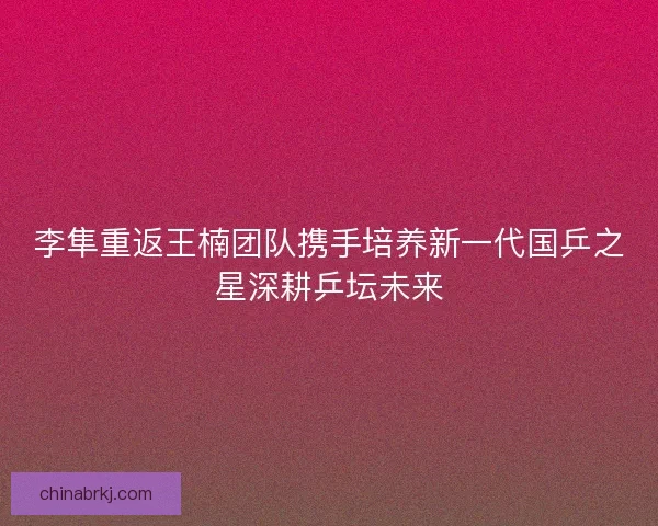李隼重返王楠团队携手培养新一代国乒之星深耕乒坛未来