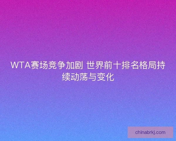 WTA赛场竞争加剧 世界前十排名格局持续动荡与变化