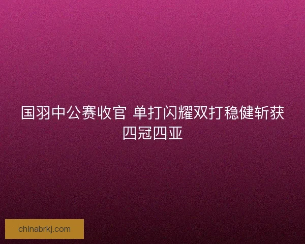 国羽中公赛收官 单打闪耀双打稳健斩获四冠四亚