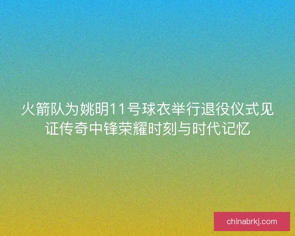 火箭队为姚明11号球衣举行退役仪式见证传奇中锋荣耀时刻与时代记忆