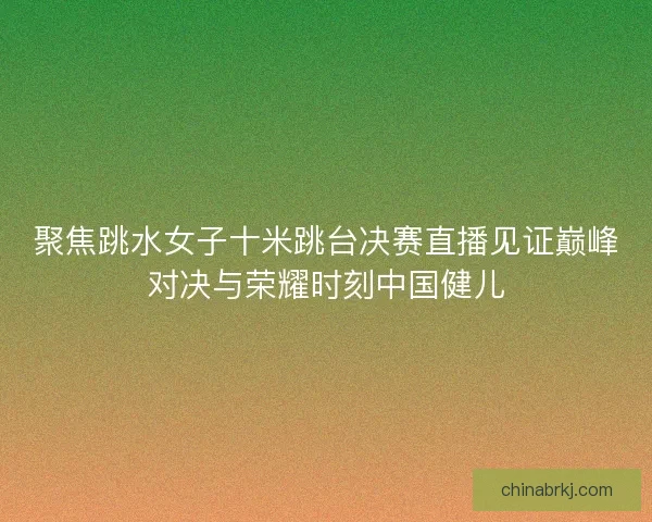 聚焦跳水女子十米跳台决赛直播见证巅峰对决与荣耀时刻中国健儿