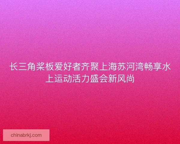 长三角桨板爱好者齐聚上海苏河湾畅享水上运动活力盛会新风尚