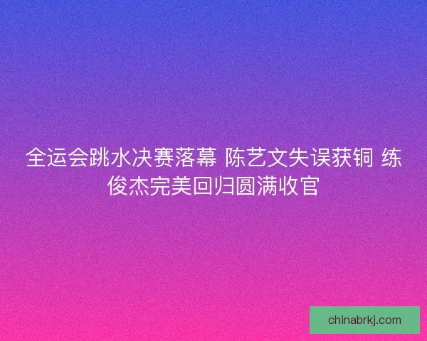 全运会跳水决赛落幕 陈艺文失误获铜 练俊杰完美回归圆满收官