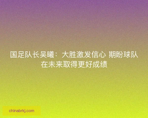 国足队长吴曦：大胜激发信心 期盼球队在未来取得更好成绩
